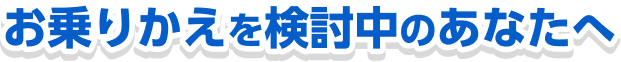お乗りかえを検討中のあなたへ