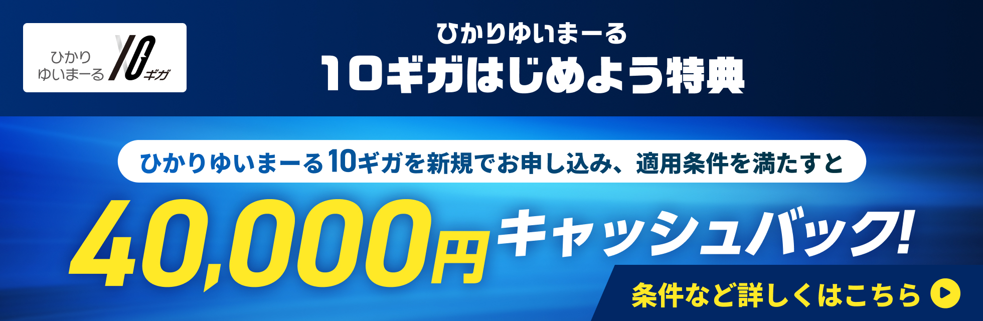 ひかりゆいまーる 10ギガ ひかりゆいまーる 10ギガはじめよう特典! ひかりゆいまーる10ギガを新規でお申し込み、適用条件を満たすと40,000円キャッシュバック!