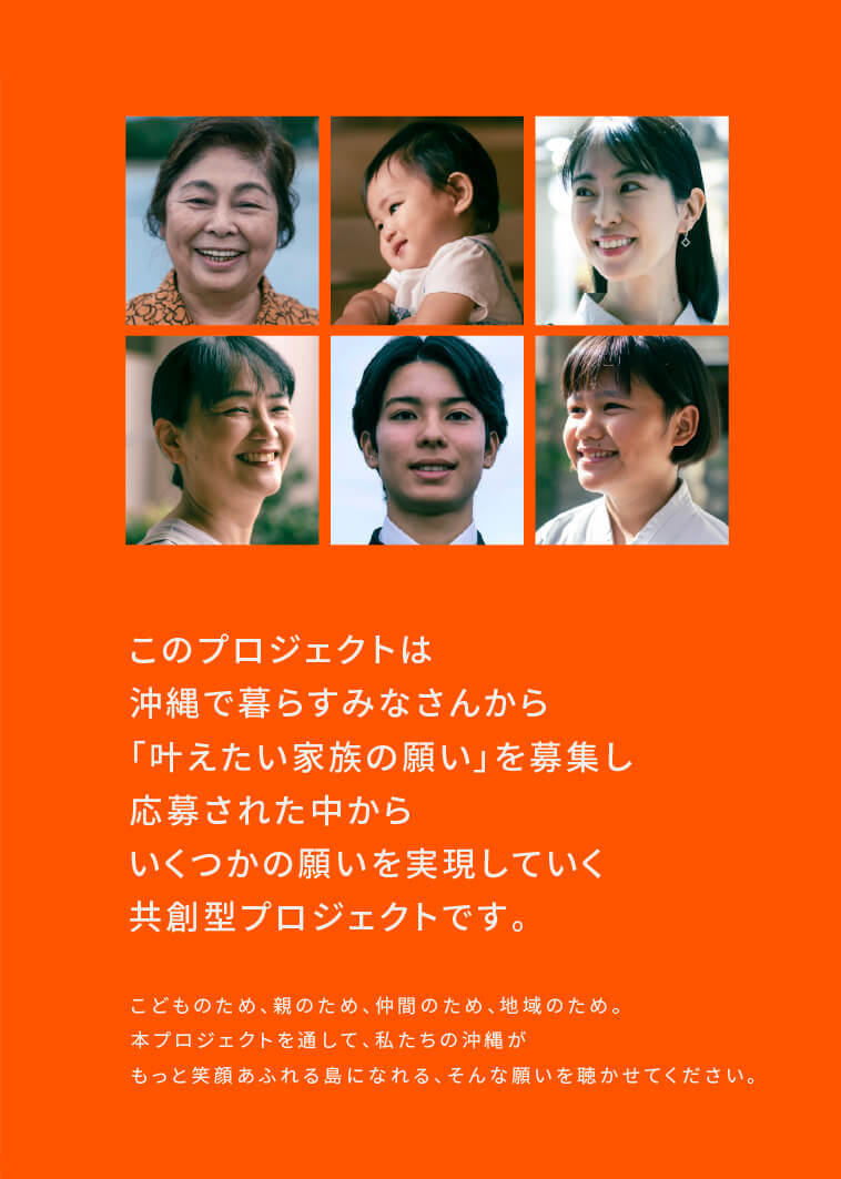 このプロジェクトは、沖縄で暮らすみなさんから「叶えたい家族の願い」を募集し、応募された中からいくつかの願いを実現していく共創型プロジェクトです。