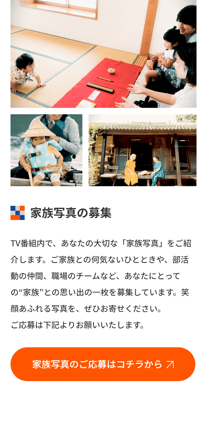 家族写真の募集 TV番組内で、あなたの大切な「家族写真」をご紹介します。ご家族との何気ないひとときや、部活動の仲間、職場のチームなど、あなたにとっての“家族”との思い出の一枚を募集しています。笑顔あふれる写真を、ぜひお寄せください。ご応募は下記よりお願いいたします。
