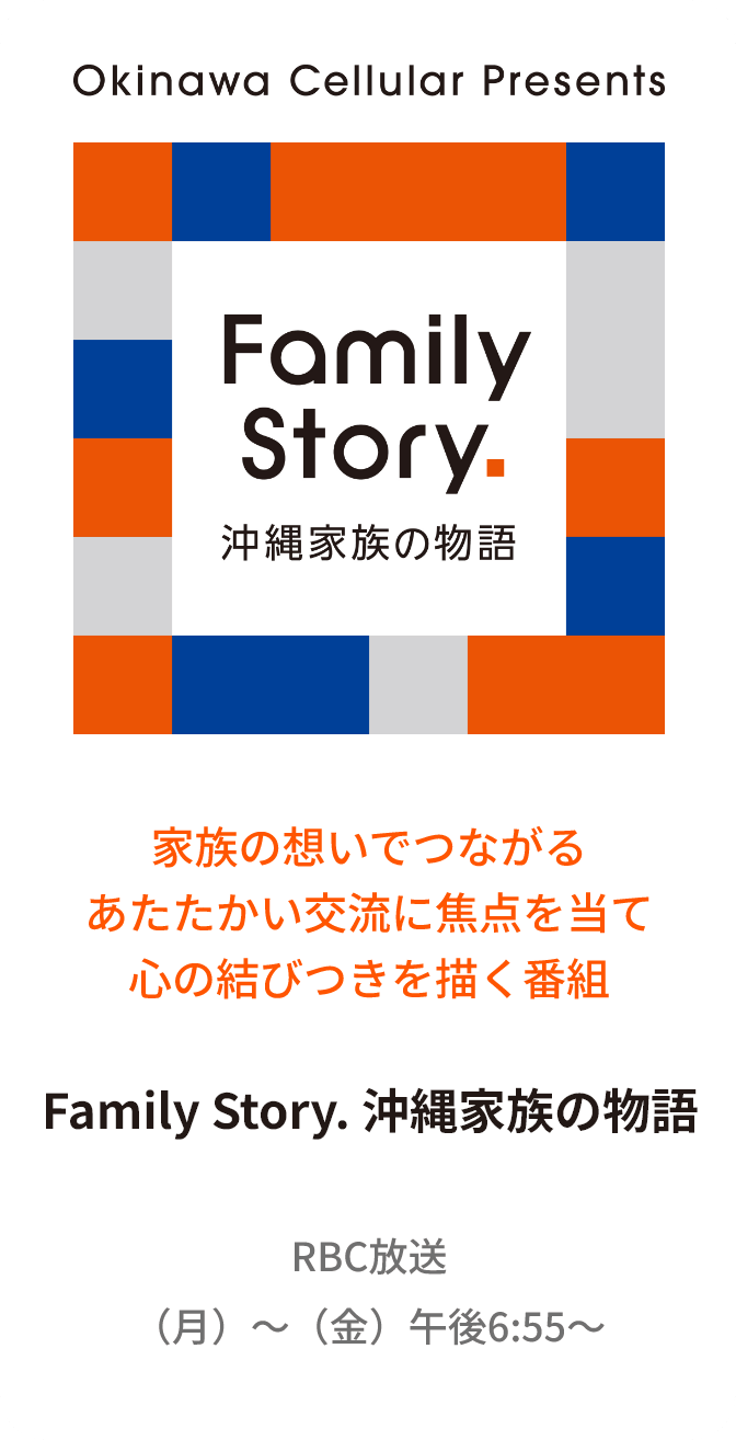 家族の想いでつながるあたたかい交流に焦点を当て心の結びつきを描く番組 Family Story. 沖縄家族の物語 RBC放送 （月）～（金）午後6:55～