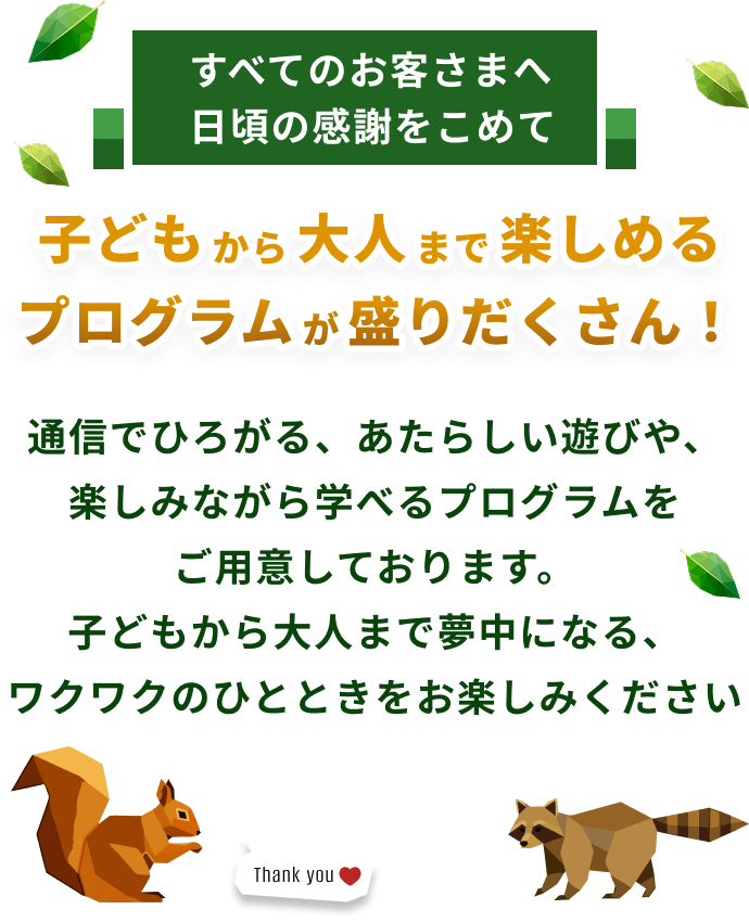すべてのお客さまへ日頃の感謝をこめて子どもから大人まで楽しめるプログラムが盛りだくさん！通信でひろがる、あたらしい遊びや、楽しみながら学べるプログラムをご用意しております。子どもから大人まで夢中になる、ワクワクのひとときをお楽しみください。