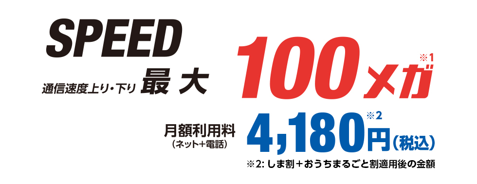 SPEED 通信上り・下り最大100メガ 月額利用料（ネット＋電話）4,180円（税込）